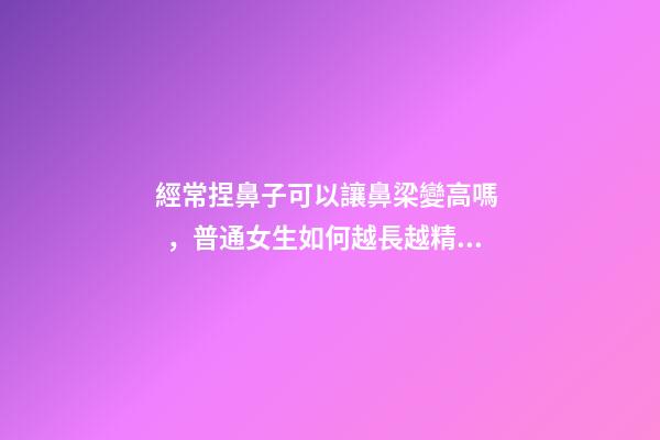 經常捏鼻子可以讓鼻梁變高嗎，普通女生如何越長越精致-第1張-觀點-玄機派